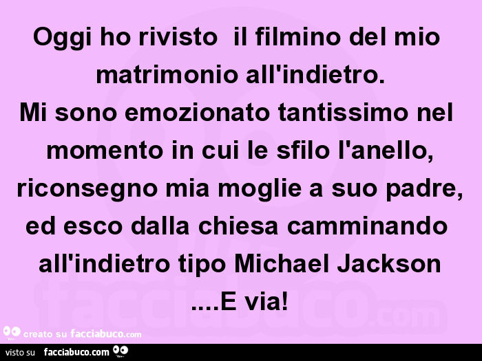 Oggi ho rivisto il filmino del mio matrimonio all'indietro. Mi sono emozionato tantissimo nel momento in cui le sfilo l'anello, riconsegno mia moglie a suo padre, ed esco dalla chiesa camminando all'indietro tipo Michael Jackson…