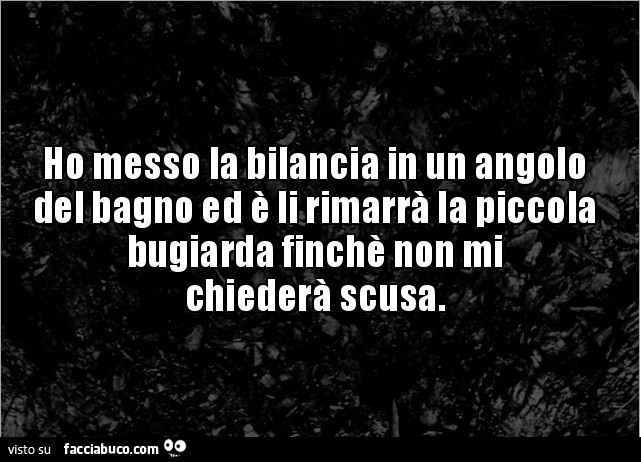 Ho messo la bilancia in un angolo del bagno ed è li rimarrà la piccola bugiarda finchè non mi chiederà scusa