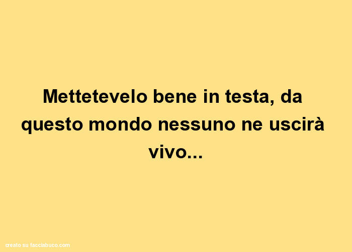 Mettetevelo bene in testa, da questo mondo nessuno ne uscirà vivo