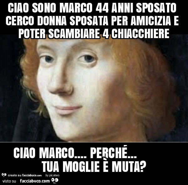 Ciao sono marco 44 anni sposato cerco donna sposata per amicizia e poter scambiare 4 chiacchiere ciao marco… perché… tua moglie è muta?