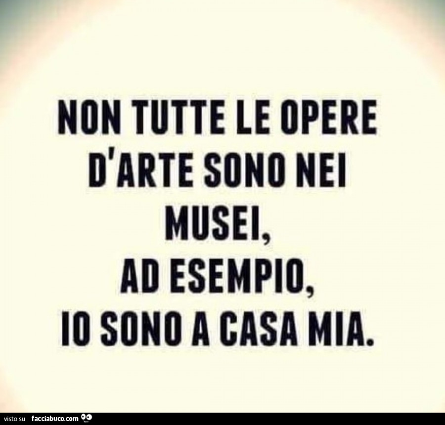 Non tutte le opere d'arte sono nei musei, ad esempio, io sono a casa mia