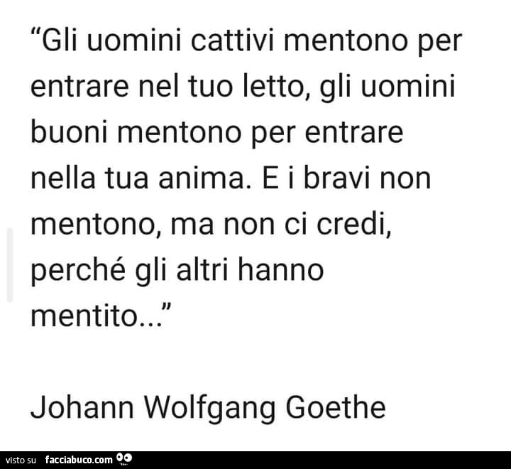 Gli uomini cattivi mentono per entrare nel tuo letto, gli uomini buoni mentono per entrare nella tua anima. E i bravi non mentono, ma non ci credi, perché gli altri hanno mentito&hellip; Johann Wolfgang goethe