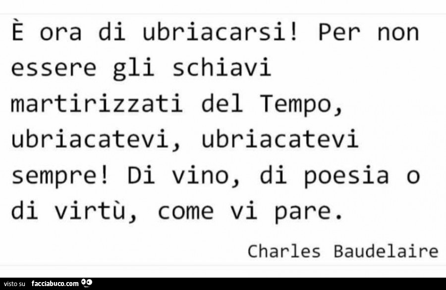 È ora di ubriacarsi! Per non essere gli schiavi martirizzati del tempo, ubriacatevi, ubriacatevi sempre! Di vino, di poesia o di virtù, come vi pare. Charles Baudelaire