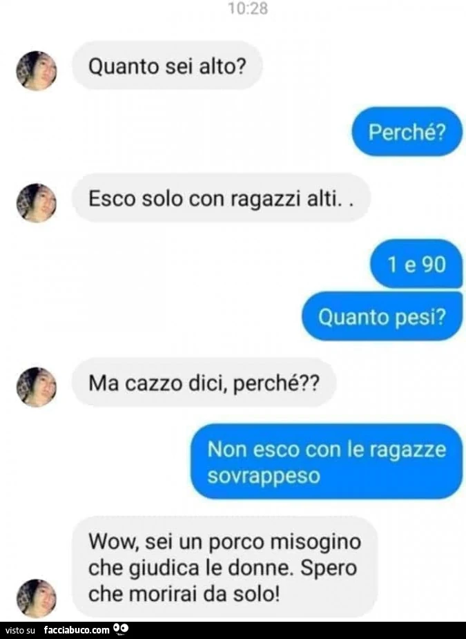 Quanto sei alto? Perchรจ? Esco solo con ragazzi alti. 1e9o quanto pesi? Ma cazzo dici, perchรฉ? Non esco con le ragazze sovrappeso. Wow, sei un porco misogino che giudica le donne. Spero che morirai da solo