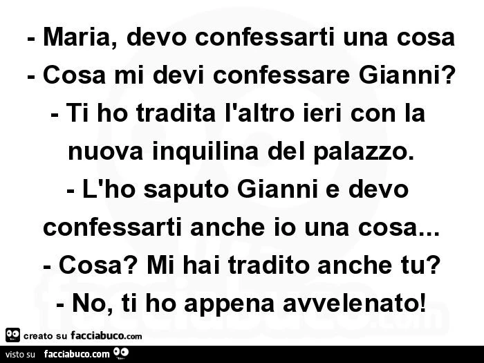 Maria, devo confessarti una cosa. Cosa mi devi confessare gianni? Ti ho tradita l'altro ieri con la nuova inquilina del palazzo. L'ho saputo gianni e devo confessarti anche io una cosa&hellip; cosa? Mi hai tradito anche tu?