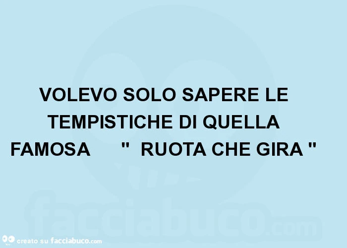 Volevo solo sapere le tempistiche di quella famosa " ruota che gira "