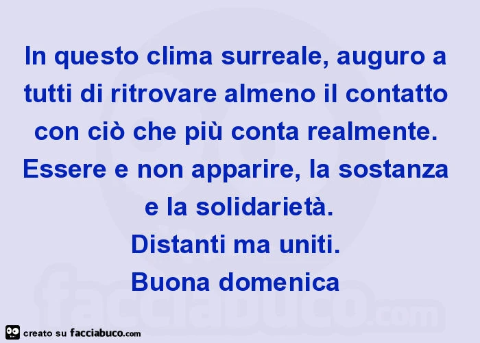 In questo clima surreale, auguro a tutti di ritrovare almeno il contatto con ciò che più conta realmente. Essere e non apparire, la sostanza e la solidarietà. Distanti ma uniti. Buona domenica