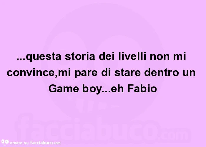 Questa storia dei livelli non mi convince, mi pare di stare dentro un game boy&hellip; eh fabio