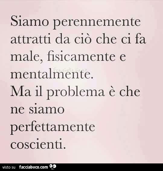 Siamo perennemente attratti da ciò che ci fa male, fisicamente e mentalmente. Ma il problema è che ne siamo perfettamente coscienti
