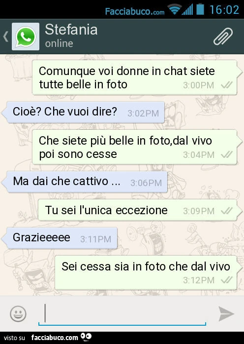 Comunque voi donne in chat siete tutte belle in foto. Cioè? Che vuoi dire? Che siete più belle in foto, dal vivo poi sono cesse. Ma dai che cattivo&hellip; Tu sei l'unica eccezione. Grazieeeee. Sei cessa sia in foto che dal vivo