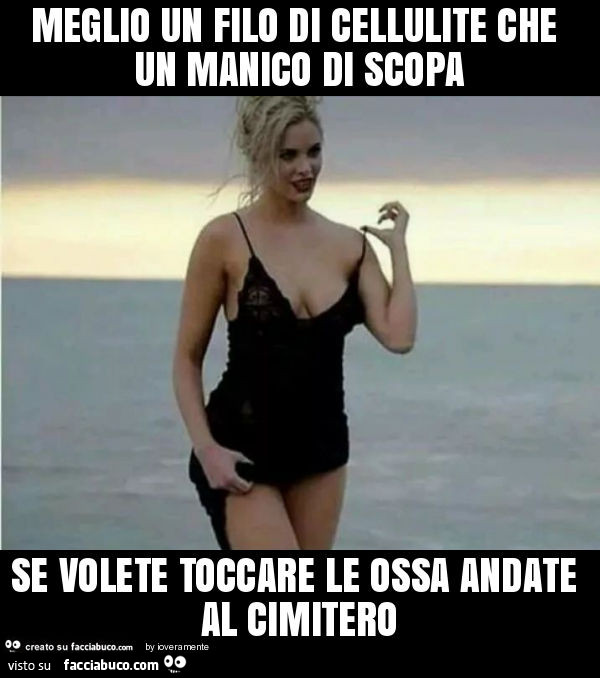 Meglio un filo di cellulite che un manico di scopa se volete toccare le ossa andate al cimitero