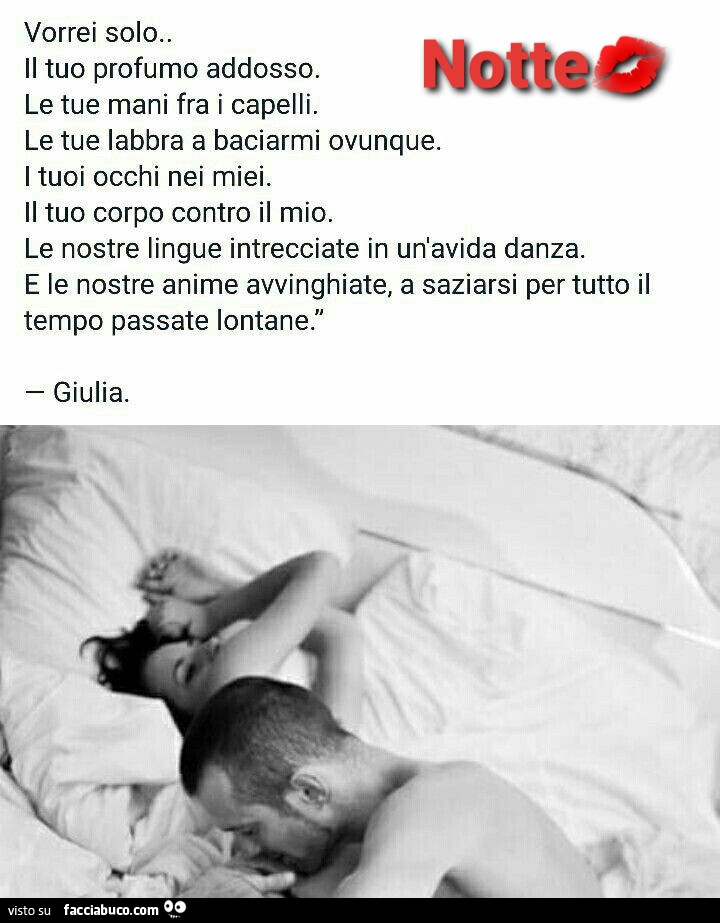 Vorrei solo il tuo profumo addosso. Le tue mani fra i capelli. Le tue labbra a baciarmi ovunque. I tuoi occhi nei miei. Il tuo corpo contro il mio. Le nostre lingue intrecciate in un'avida danza. E le nostre anime avvinghiate, a saziarsi