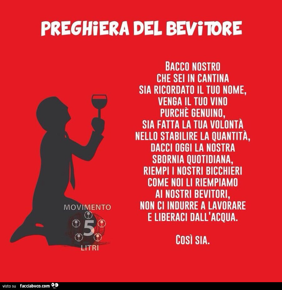 Preghiera del bevitore. Bacco nostro che sei in cantina sia ricordato il tuo nome, venga il tuo vino purché genuino, sia fatta la tua volontà nello stabilire la quantità, dacci oggi la nostra sbornia quotidiana, riempi i nostri bicchieri