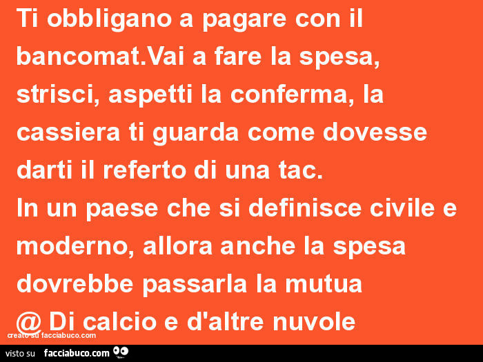 Ti obbligano a pagare con il bancomat. Vai a fare la spesa, strisci, aspetti la conferma, la cassiera ti guarda come dovesse darti il referto di una tac. In un paese che si definisce civile e moderno, allora anche la spesa dovrebbe passarla la mutua