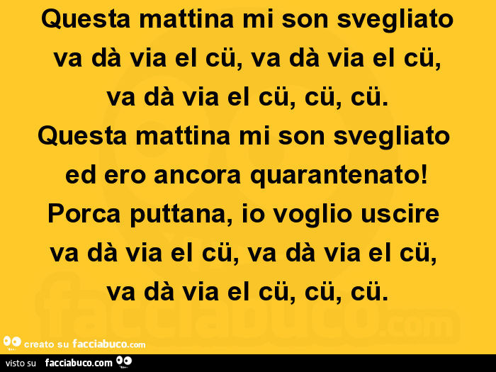 Questa mattina mi son svegliato va dà via el cü, va dà via el cü, va dà via el cü, cü, cü. Questa mattina mi son svegliato ed ero ancora quarantenato! Porca puttana, io voglio uscire va dà via el cü, va dà via el cü, va dà via el cü, cü, cü