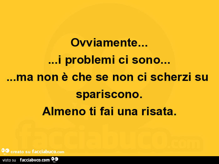 Ovviamente… i problemi ci sono… ma non è che se non ci scherzi su spariscono. Almeno ti fai una risata