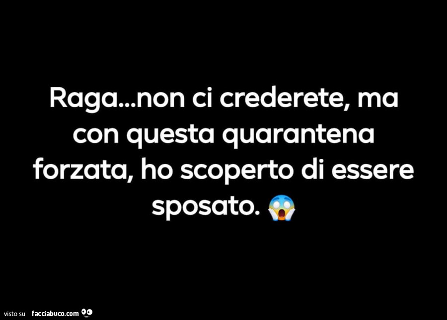 Raga… non ci crederete, ma con questa quarantena forzata, ho scoperto di essere sposato