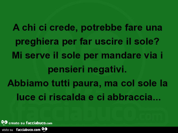 A chi ci crede, potrebbe fare una preghiera per far uscire il sole? Mi serve il sole per mandare via i pensieri negativi. Abbiamo tutti paura, ma col sole la luce ci riscalda e ci abbraccia