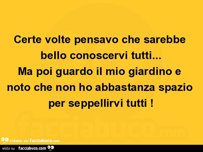 Certe volte pensavo che sarebbe bello conoscervi tutti… ma poi guardo il mio giardino e noto che non ho abbastanza spazio per seppellirvi tutti