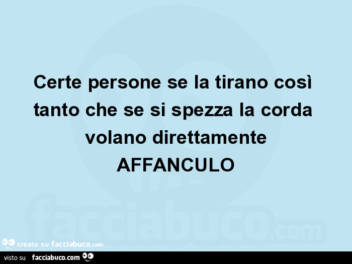Certe persone se la tirano così tanto che se si spezza la corda volano direttamente affanculo