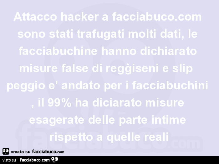 Attacco hacker a facciabuco. Com sono stati trafugati molti dati, le facciabuchine hanno dichiarato misure false di regģiseni e slip peggio è andato per i facciabuchini, il 99% ha diciarato misure esagerate delle parte intime rispetto a quelle reali