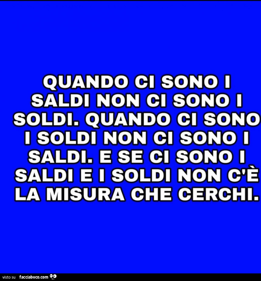 Quando ci sono i saldi non ci sono i soldi. Quando ci sono i soldi non ci sono i saldi. E se ci sono i saldi e i soldi non c'è la misura che cerchi