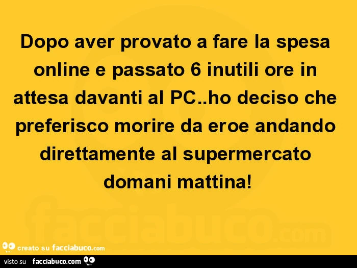 Dopo aver provato a fare la spesa online e passato 6 inutili ore in attesa davanti al pc. Ho deciso che preferisco morire da eroe andando direttamente al supermercato domani mattina