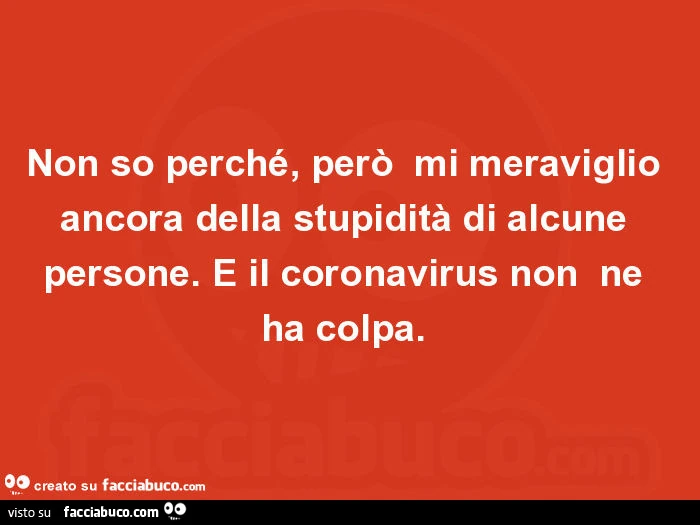 Non so perché, però mi meraviglio ancora della stupidità di alcune persone. E il coronavirus non ne ha colpa