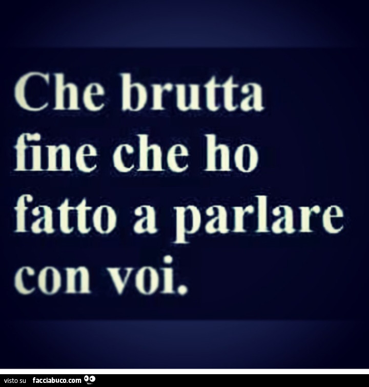 Che brutta fine che ho fatto a parlare con voi