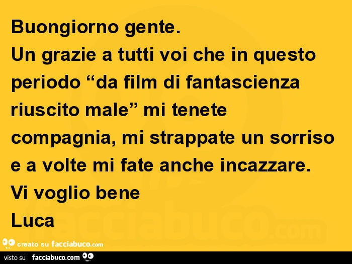 Buongiorno gente. Un grazie a tutti voi che in questo periodo “da film di fantascienza riuscito male” mi tenete compagnia, mi strappate un sorriso e a volte mi fate anche incazzare. Vi voglio bene luca