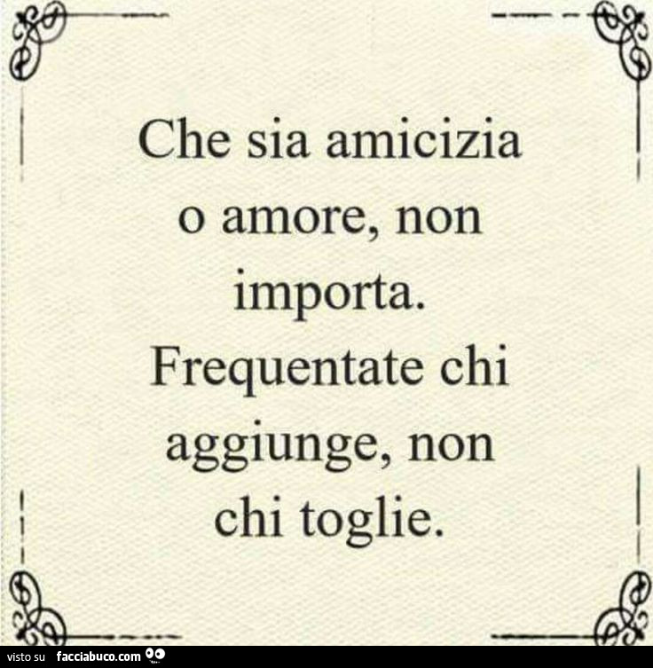Che sia amicizia o amore, non importa. Frequentate chi aggiunge, non chi toglie