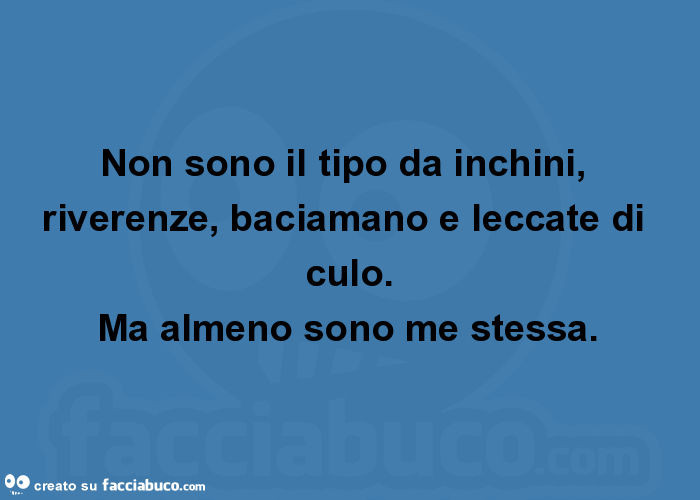 Non sono il tipo da inchini, riverenze, baciamano e leccate di culo. Ma almeno sono me stessa