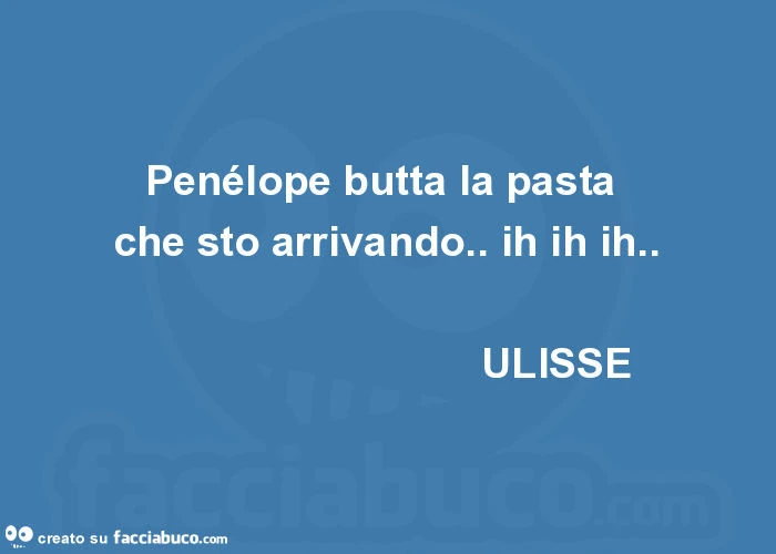 Penélope butta la pasta che sto arrivando. Ih ih ih. Ulisse
