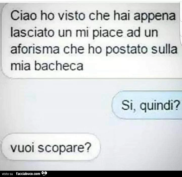 Ciao ho visto che hai appena lasciato un mi piace ad un aforisma che ho postato sulla mia bacheca. Si, quindi? Vuoi scopare?