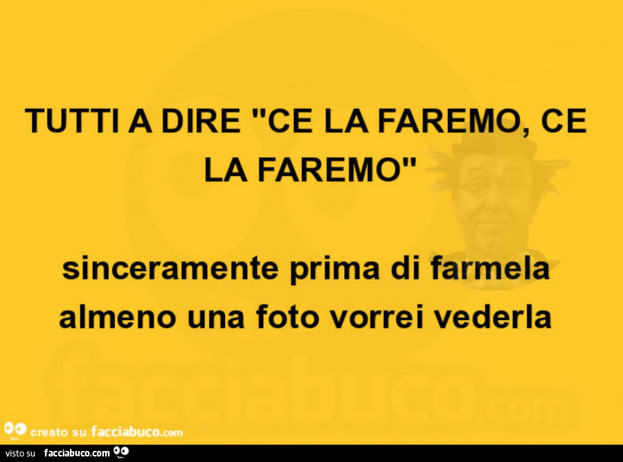 Tutti a dire ce la faremo, ce la faremo sinceramente prima di farmela almeno una foto vorrei vederla
