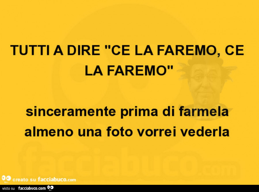 Tutti a dire ce la faremo, ce la faremo sinceramente prima di farmela almeno una foto vorrei vederla