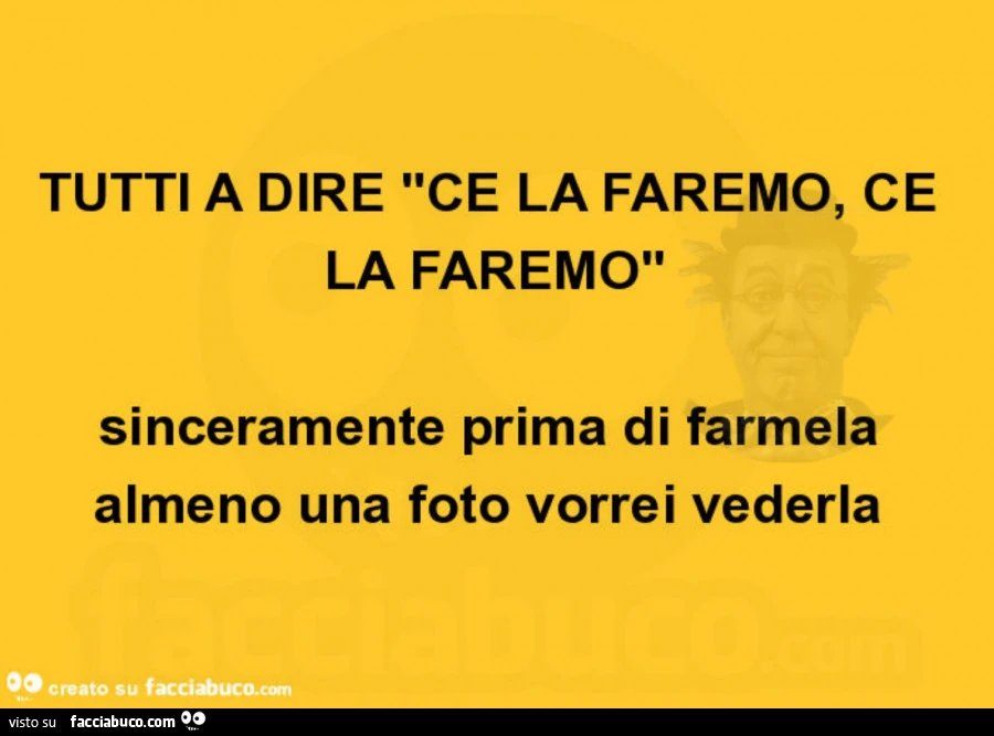Tutti a dire ce la faremo, ce la faremo sinceramente prima di farmela almeno una foto vorrei vederla