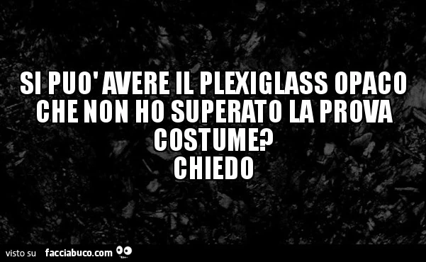 Si può avere il plexiglass opaco che non ho superato la prova costume? Chiedo