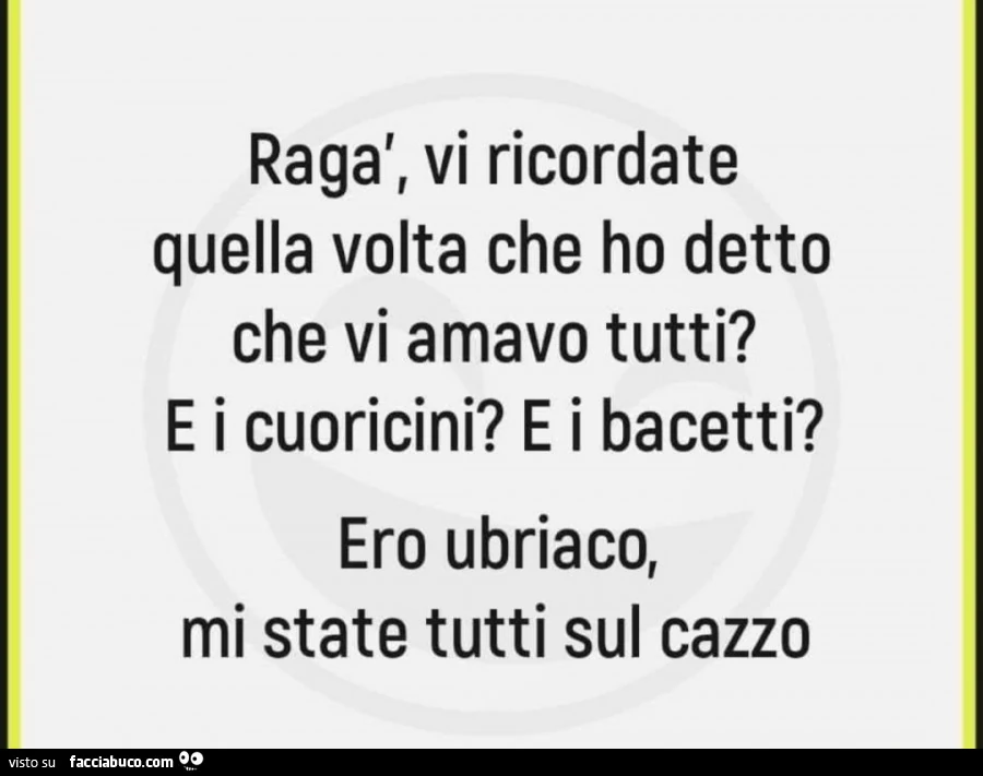 Ragà, vi ricordate quella volta che ho detto che vi amavo tutti? E i cuoricini? E i bacetti? Ero ubriaco, mi state tutti sul cazzo