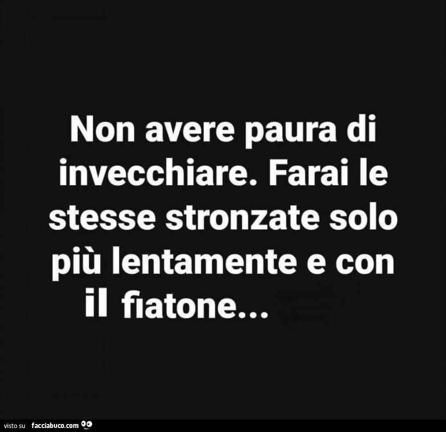 Non avere paura di invecchiare. Farai le stesse stronzate solo più lentamente e con il fiatone