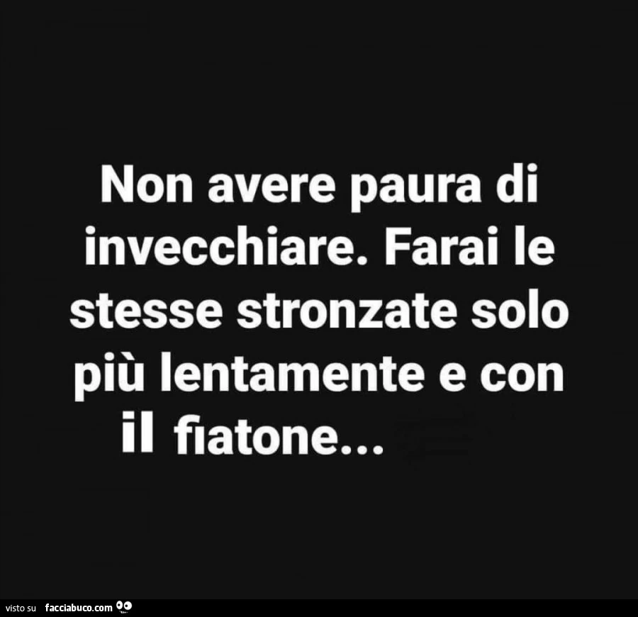 Non avere paura di invecchiare. Farai le stesse stronzate solo più lentamente e con il fiatone