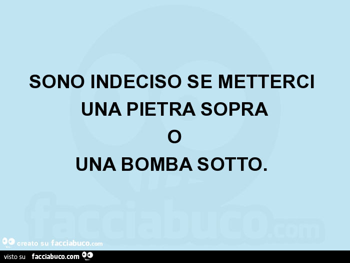 Sono indeciso se metterci una pietra sopra o una bomba sotto