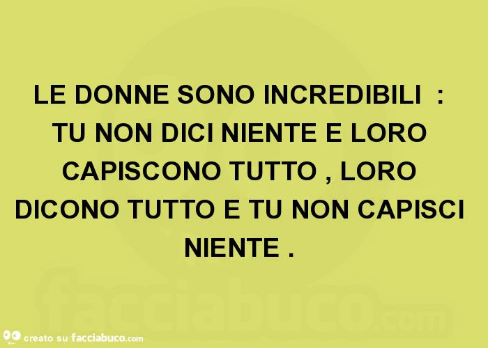 Le donne sono incredibili: tu non dici niente e loro capiscono tutto, loro dicono tutto e tu non capisci niente