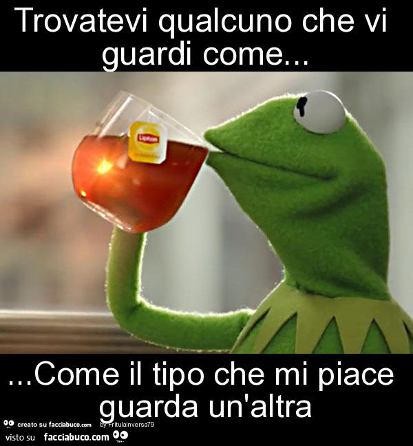 Trovatevi qualcuno che vi guardi come… come il tipo che mi piace guarda un'altra