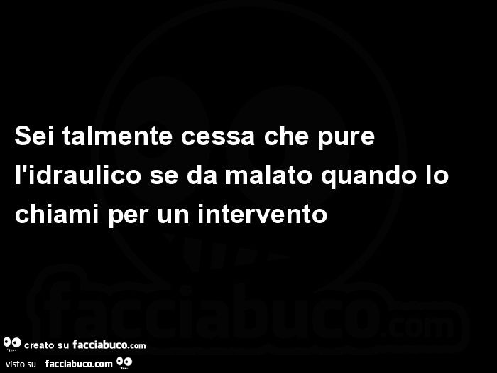 Sei talmente cessa che pure l'idraulico se da malato quando lo chiami per un intervento