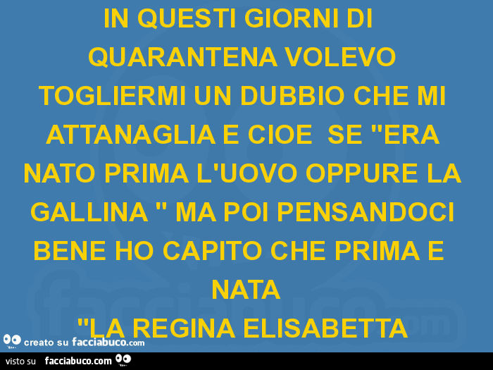 In questi giorni di quarantena volevo togliermi un dubbio che mi attanaglia e cioè se "era nato prima l'uovo oppure la gallina " ma poi pensandoci bene ho capito che prima è nata "la regina elisabetta