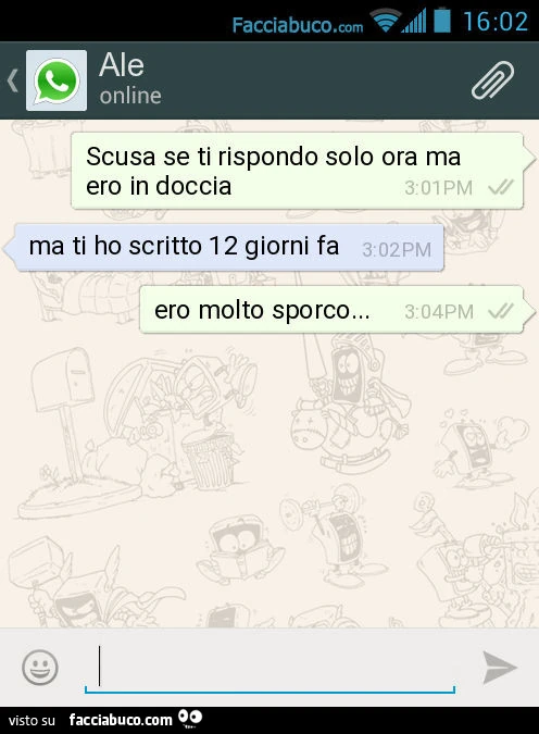 Scusa se ti rispondo solo ora ma ero in doccia. Ma ti ho scritto 12 giorni fa. Ero molto sporco