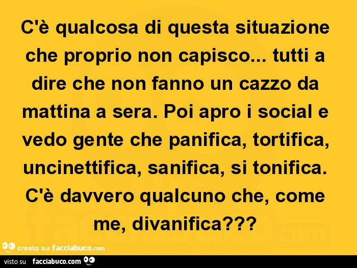 C'è qualcosa di questa situazione che proprio non capisco&hellip; tutti a dire che non fanno un cazzo da mattina a sera. Poi apro i social e vedo gente che panifica, tortifica, uncinettifica, sanifica, si tonifica. C'è davvero qualcuno che, come