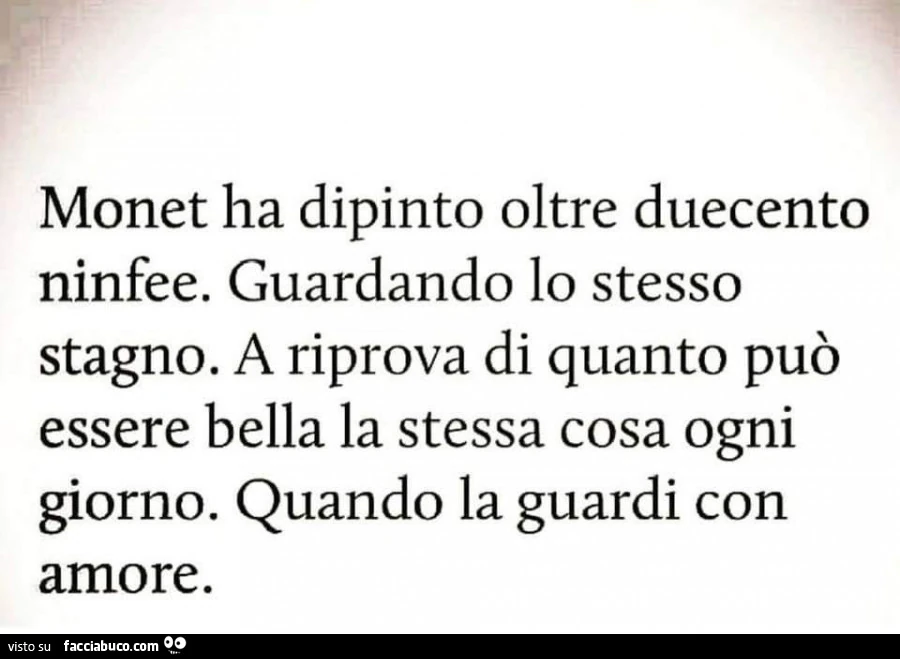 Monet ha dipinto oltre duecento ninfee. Guardando lo stesso stagno. A riprova di quanto può essere bella la stessa cosa ogni giorno. Quando la guardi con amore