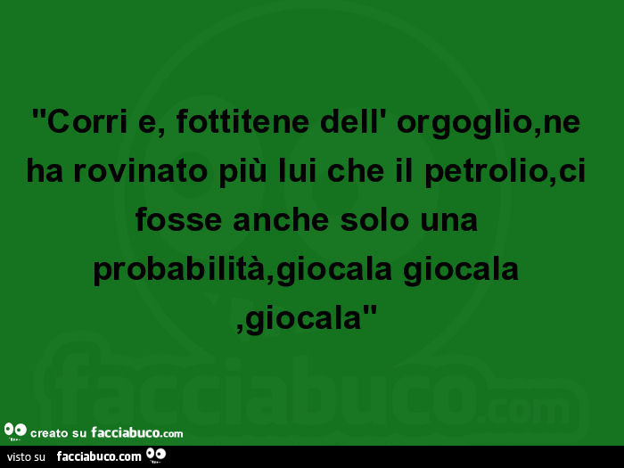 Corri e, fottitene dell' orgoglio, ne ha rovinato più lui che il petrolio, ci fosse anche solo una probabilità, giocala giocala, giocala